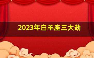 2023年白羊座三大劫