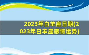 2023年白羊座日期(2023年白羊座感情运势)