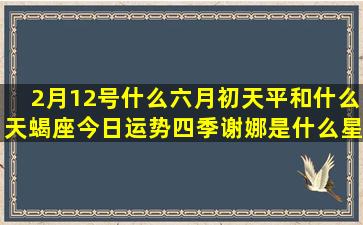 2月12号什么六月初天平和什么天蝎座今日运势四季谢娜是什么星座的(六号什么日子)