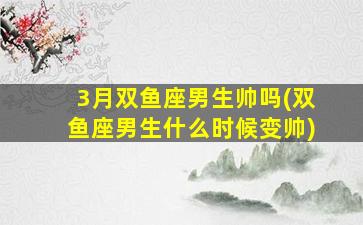 3月双鱼座男生帅吗(双鱼座男生什么时候变帅)