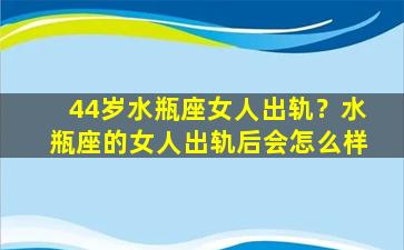 44岁水瓶座女人出轨？水瓶座的女人出轨后会怎么样