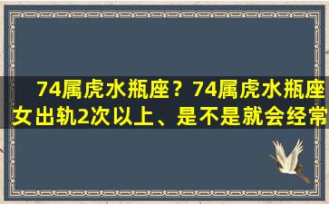 74属虎水瓶座？74属虎水瓶座女出轨2次以上、是不是就会经常出轨