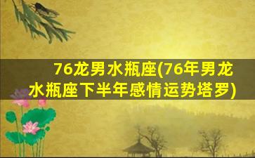 76龙男水瓶座(76年男龙水瓶座下半年感情运势塔罗)