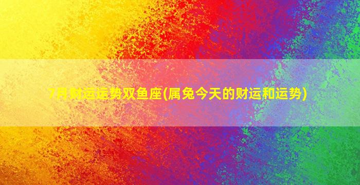 7月财运运势双鱼座(属兔今天的财运和运势)