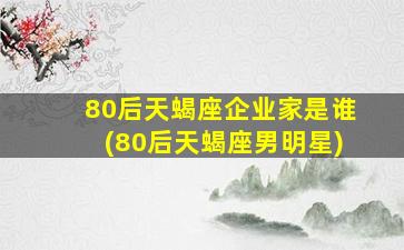 80后天蝎座企业家是谁(80后天蝎座男明星)