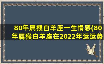 80年属猴白羊座一生情感(80年属猴白羊座在2022年运运势)