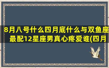 8月八号什么四月底什么与双鱼座最配12星座男真心疼爱谁(四月八日发生了什么)