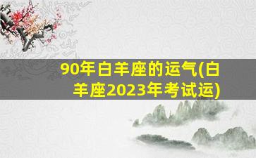 90年白羊座的运气(白羊座2023年考试运)