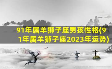 91年属羊狮子座男孩性格(91年属羊狮子座2023年运势)