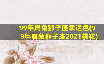 99年属兔狮子座幸运色(99年属兔狮子座2021桃花)