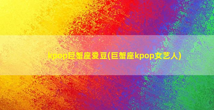 kpop巨蟹座爱豆(巨蟹座kpop女艺人)