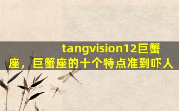 tangvision12巨蟹座，巨蟹座的十个特点准到吓人