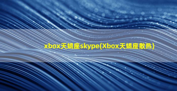 xbox天蝎座skype(Xbox天蝎座散热)