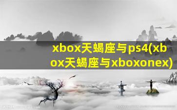 xbox天蝎座与ps4(xbox天蝎座与xboxonex)