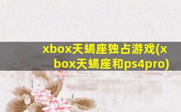 xbox天蝎座独占游戏(xbox天蝎座和ps4pro)