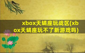 xbox天蝎座玩战区(xbox天蝎座玩不了新游戏吗)