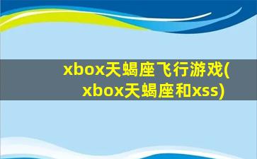 xbox天蝎座飞行游戏(xbox天蝎座和xss)