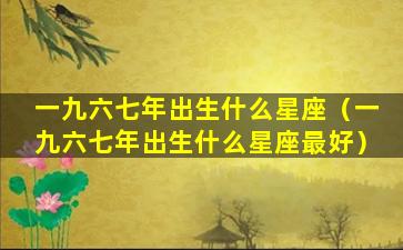 一九六七年出生什么星座（一九六七年出生什么星座最好）