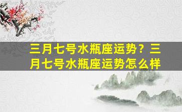 三月七号水瓶座运势？三月七号水瓶座运势怎么样