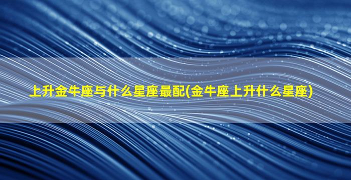 上升金牛座与什么星座最配(金牛座上升什么星座)