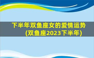 下半年双鱼座女的爱情运势(双鱼座2023下半年)