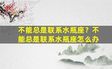 不能总是联系水瓶座？不能总是联系水瓶座怎么办