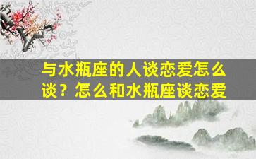 与水瓶座的人谈恋爱怎么谈？怎么和水瓶座谈恋爱