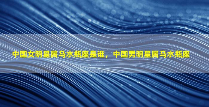 中国女明星属马水瓶座是谁，中国男明星属马水瓶座