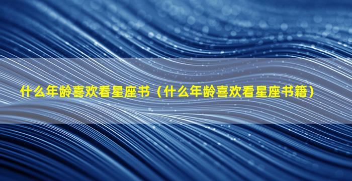 什么年龄喜欢看星座书（什么年龄喜欢看星座书籍）