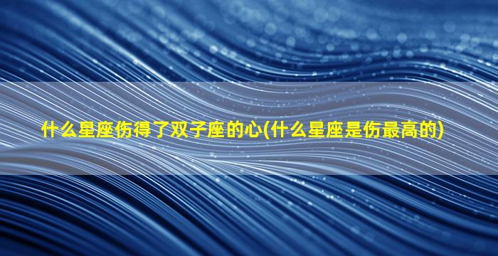 什么星座伤得了双子座的心(什么星座是伤最高的)