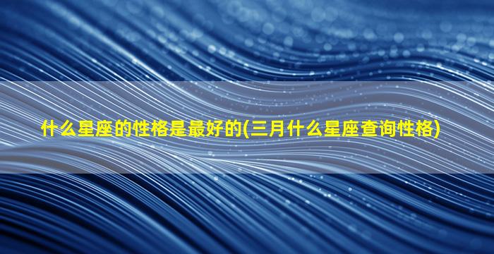 什么星座的性格是最好的(三月什么星座查询性格)