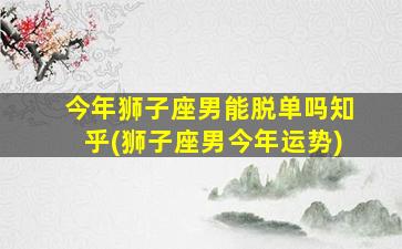 今年狮子座男能脱单吗知乎(狮子座男今年运势)