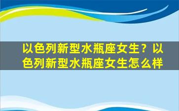 以色列新型水瓶座女生？以色列新型水瓶座女生怎么样