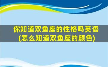 你知道双鱼座的性格吗英语(怎么知道双鱼座的颜色)