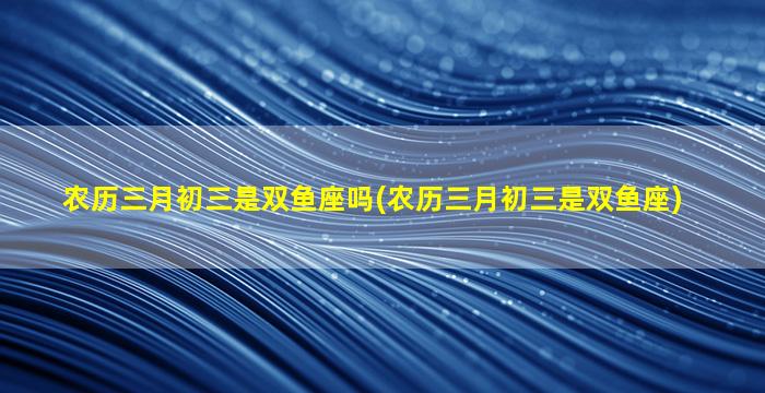 农历三月初三是双鱼座吗(农历三月初三是双鱼座)