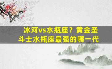 冰河vs水瓶座？黄金圣斗士水瓶座最强的哪一代