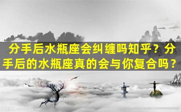 分手后水瓶座会纠缠吗知乎？分手后的水瓶座真的会与你复合吗？