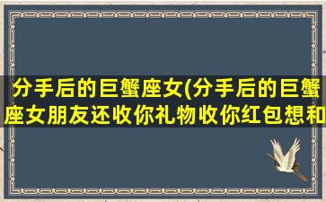 分手后的巨蟹座女(分手后的巨蟹座女朋友还收你礼物收你红包想和好意思吗)