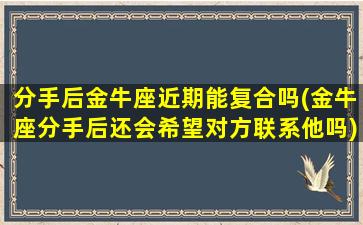 分手后金牛座近期能复合吗(金牛座分手后还会希望对方联系他吗)