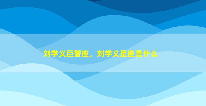 刘学义巨蟹座，刘学义星座是什么