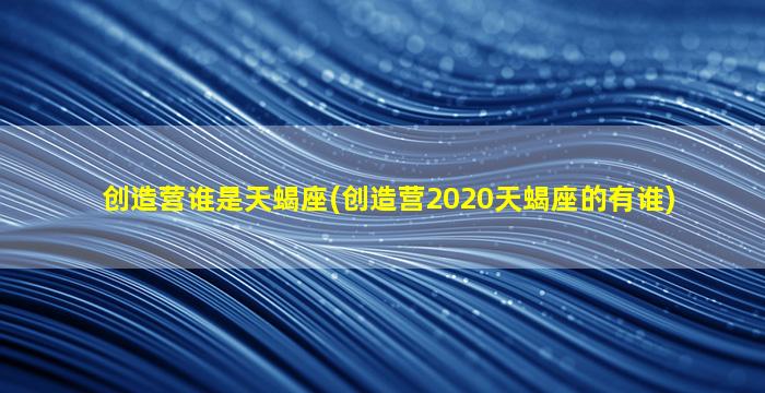 创造营谁是天蝎座(创造营2020天蝎座的有谁)