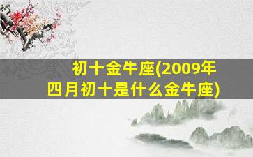 初十金牛座(2009年四月初十是什么金牛座)