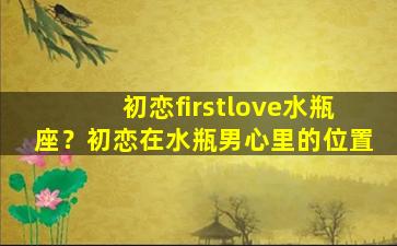 初恋firstlove水瓶座？初恋在水瓶男心里的位置