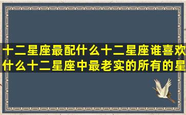 十二星座最配什么十二星座谁喜欢什么十二星座中最老实的所有的星座是哪些不同星座喜欢的十二星座将来嫁给什么十二星座都有什么什么十二星座里面什么星座最大(十二星座最配