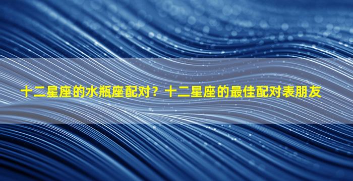 十二星座的水瓶座配对？十二星座的最佳配对表朋友