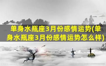 单身水瓶座3月份感情运势(单身水瓶座3月份感情运势怎么样)