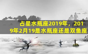 占星水瓶座2019年，2019年2月19是水瓶座还是双鱼座