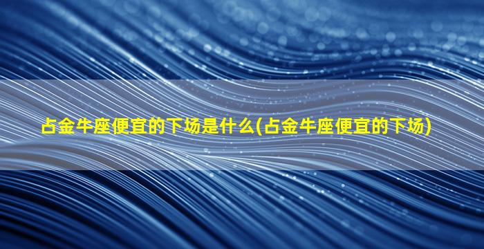 占金牛座便宜的下场是什么(占金牛座便宜的下场)