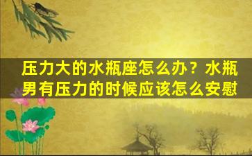 压力大的水瓶座怎么办？水瓶男有压力的时候应该怎么安慰