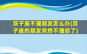 双子座不理朋友怎么办(双子座的朋友突然不理你了)